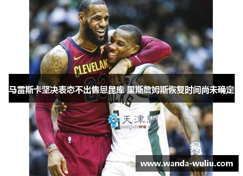 马雷斯卡坚决表态不出售恩昆库 里斯詹姆斯恢复时间尚未确定